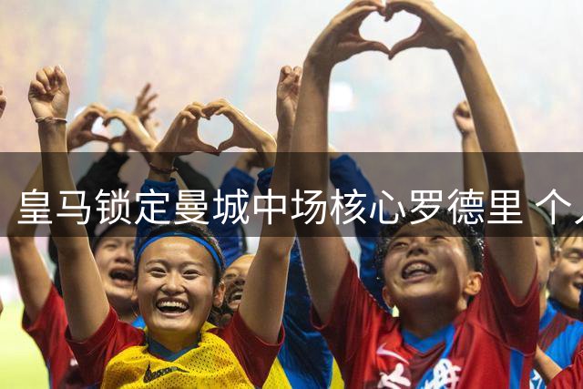 皇马锁定曼城中场核心罗德里 个人条款已谈妥仅差转会费