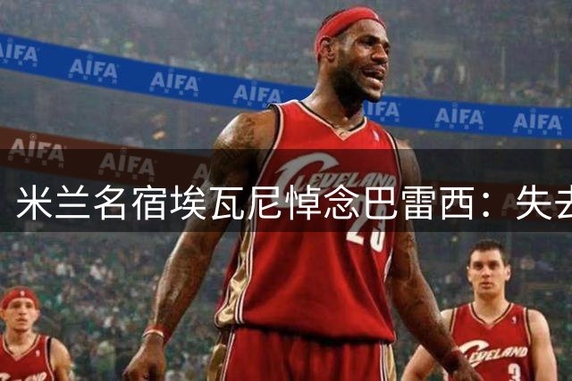 米兰名宿埃瓦尼悼念巴雷西：失去他就像是失去了兄弟